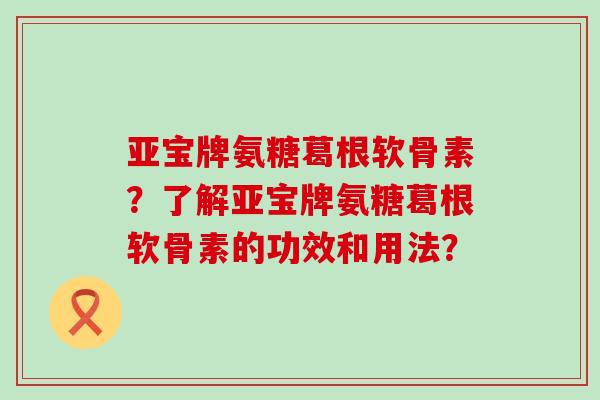 亚宝牌氨糖葛根软骨素?了解亚宝牌氨糖葛根软骨素的功效和用法?-第1张图片-氨糖科普网 亚宝牌氨糖葛根软骨素?了解亚宝牌氨糖葛根软骨素的功效和用法?-第1张图片-氨糖科普网