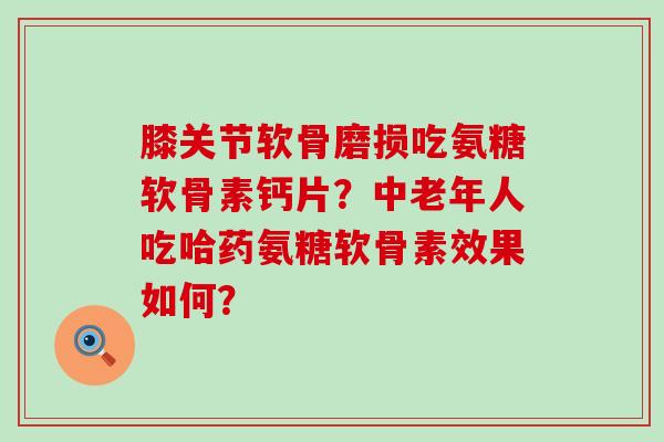 膝关节软骨磨损吃氨糖软骨素钙片？中老年人吃哈药氨糖软骨素效果如何？-第1张图片-氨糖科普网