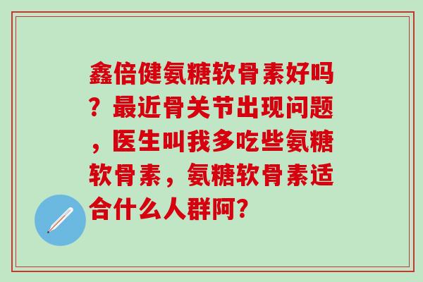 鑫倍健氨糖软骨素好吗?最近骨关节出现问题,医生叫我多吃些氨糖软骨素,氨糖软骨素适合什么人群阿?-第1张图片-氨糖科普网 鑫倍健氨糖软骨素好吗?最近骨关节出现问题,医生叫我多吃些氨糖软骨素,氨糖软骨素适合什么人群阿?-第1张图片-氨糖科普网