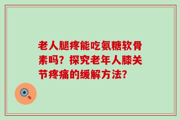 老人腿疼能吃氨糖软骨素吗?探究老年人膝关节疼痛的缓解方法?-第1张图片-氨糖科普网 老人腿疼能吃氨糖软骨素吗?探究老年人膝关节疼痛的缓解方法?-第1张图片-氨糖科普网
