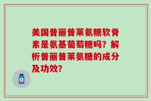 美国普丽普莱氨糖软骨素是氨基葡萄糖吗？解析普丽普莱氨糖的成分及功效？-第1张图片-氨糖科普网