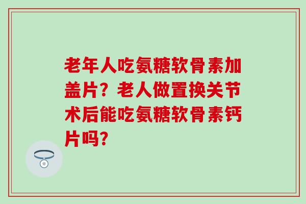 老年人吃氨糖软骨素加盖片?老人做置换关节术后能吃氨糖软骨素钙片吗?-第1张图片-氨糖科普网 老年人吃氨糖软骨素加盖片?老人做置换关节术后能吃氨糖软骨素钙片吗?-第1张图片-氨糖科普网