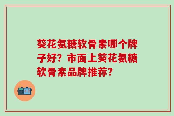 葵花氨糖软骨素哪个牌子好？市面上葵花氨糖软骨素品牌推荐？-第1张图片-氨糖科普网