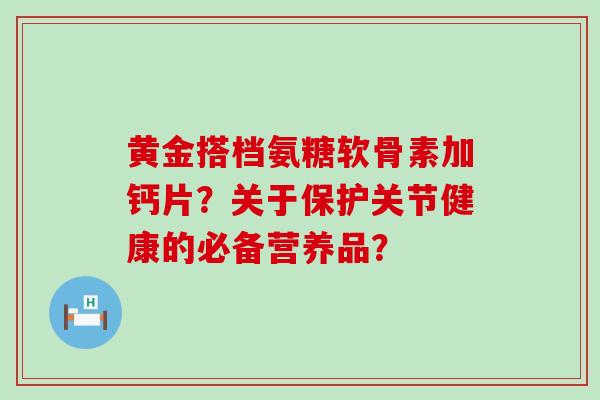 黄金搭档氨糖软骨素加钙片?关于保护关节健康的必备营养品?-第1张图片-氨糖科普网 黄金搭档氨糖软骨素加钙片?关于保护关节健康的必备营养品?-第1张图片-氨糖科普网