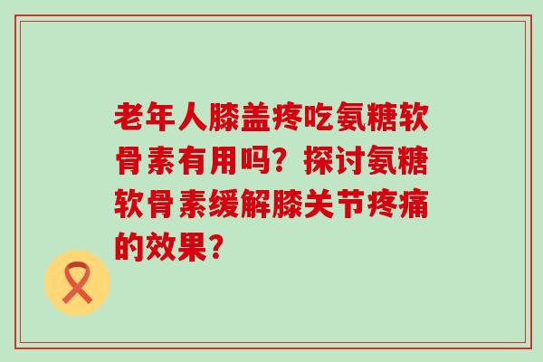 老年人膝盖疼吃氨糖软骨素有用吗?探讨氨糖软骨素缓解膝关节疼痛的效果?-第1张图片-氨糖科普网 老年人膝盖疼吃氨糖软骨素有用吗?探讨氨糖软骨素缓解膝关节疼痛的效果?-第1张图片-氨糖科普网