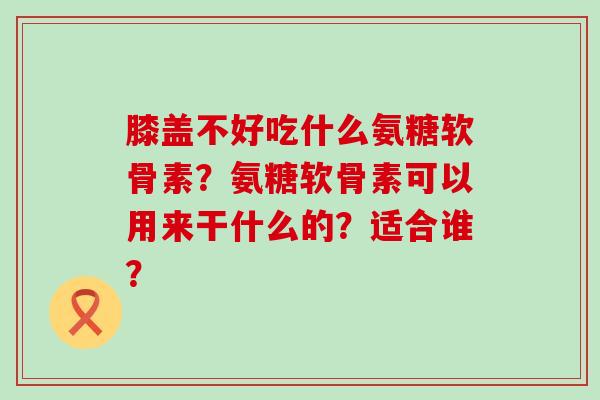 膝盖不好吃什么氨糖软骨素？氨糖软骨素可以用来干什么的？适合谁？-第1张图片-氨糖科普网