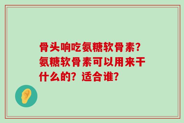 骨头响吃氨糖软骨素?氨糖软骨素可以用来干什么的?适合谁?-第1张图片-氨糖科普网 骨头响吃氨糖软骨素?氨糖软骨素可以用来干什么的?适合谁?-第1张图片-氨糖科普网
