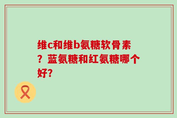 维c和维b氨糖软骨素？蓝氨糖和红氨糖哪个好？-第1张图片-氨糖科普网