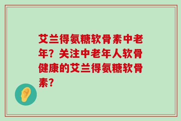 艾兰得氨糖软骨素中老年？关注中老年人软骨健康的艾兰得氨糖软骨素？-第1张图片-氨糖科普网