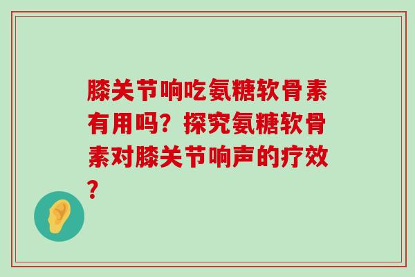膝关节响吃氨糖软骨素有用吗?探究氨糖软骨素对膝关节响声的疗效?-第1张图片-氨糖科普网 膝关节响吃氨糖软骨素有用吗?探究氨糖软骨素对膝关节响声的疗效?-第1张图片-氨糖科普网