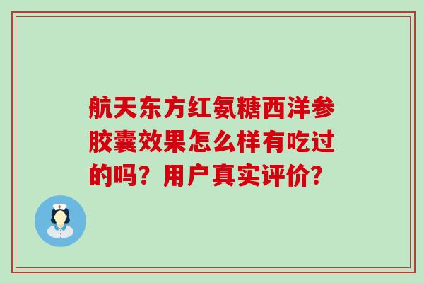 航天东方红氨糖西洋参胶囊效果怎么样有吃过的吗?用户真实评价?-第1张图片-氨糖科普网 航天东方红氨糖西洋参胶囊效果怎么样有吃过的吗?用户真实评价?-第1张图片-氨糖科普网