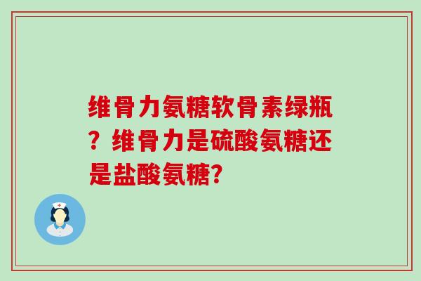 维骨力氨糖软骨素绿瓶？维骨力是硫酸氨糖还是盐酸氨糖？-第1张图片-氨糖科普网