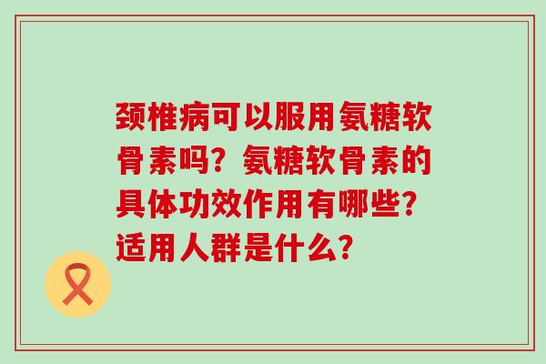 颈椎病可以服用氨糖软骨素吗？氨糖软骨素的具体功效作用有哪些？适用人群是什么？-第1张图片-氨糖科普网
