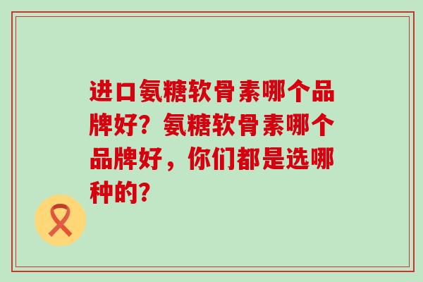 进口氨糖软骨素哪个品牌好？氨糖软骨素哪个品牌好，你们都是选哪种的？-第1张图片-氨糖科普网