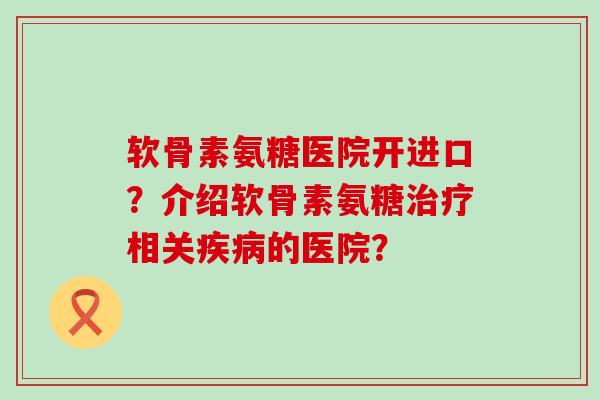 软骨素氨糖医院开进口?介绍软骨素氨糖治疗相关疾病的医院?-第1张图片-氨糖科普网 软骨素氨糖医院开进口?介绍软骨素氨糖治疗相关疾病的医院?-第1张图片-氨糖科普网