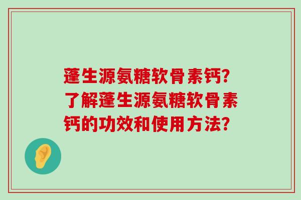蓬生源氨糖软骨素钙?了解蓬生源氨糖软骨素钙的功效和使用方法?-第1张图片-氨糖科普网 蓬生源氨糖软骨素钙?了解蓬生源氨糖软骨素钙的功效和使用方法?-第1张图片-氨糖科普网