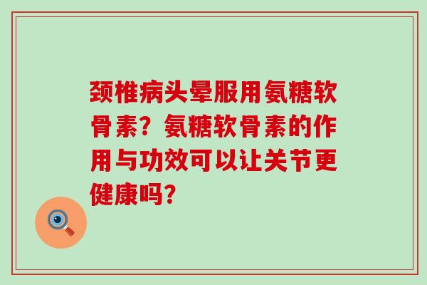 颈椎病头晕服用氨糖软骨素？氨糖软骨素的作用与功效可以让关节更健康吗？-第1张图片-氨糖科普网