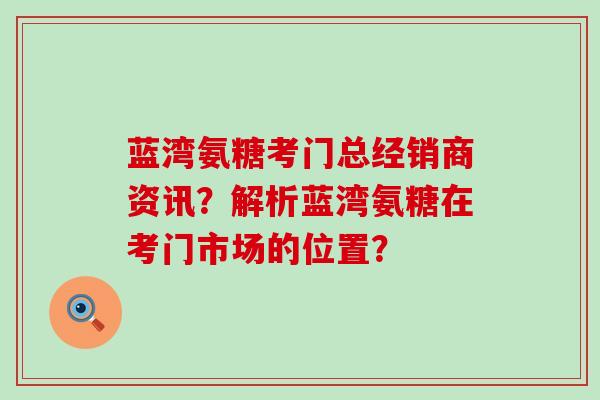 蓝湾氨糖考门总经销商资讯？解析蓝湾氨糖在考门市场的位置？-第1张图片-氨糖科普网