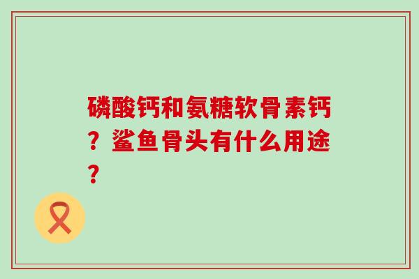 磷酸钙和氨糖软骨素钙?鲨鱼骨头有什么用途?-第1张图片-氨糖科普网 磷酸钙和氨糖软骨素钙?鲨鱼骨头有什么用途?-第1张图片-氨糖科普网