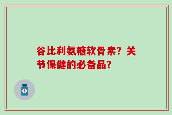 谷比利氨糖软骨素？关节保健的必备品？-第1张图片-氨糖科普网