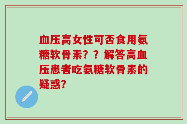 血压高女性可否食用氨糖软骨素？？解答高血压患者吃氨糖软骨素的疑惑？-第1张图片-氨糖科普网