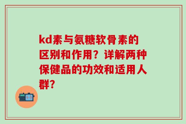 kd素与氨糖软骨素的区别和作用？详解两种保健品的功效和适用人群？-第1张图片-氨糖科普网