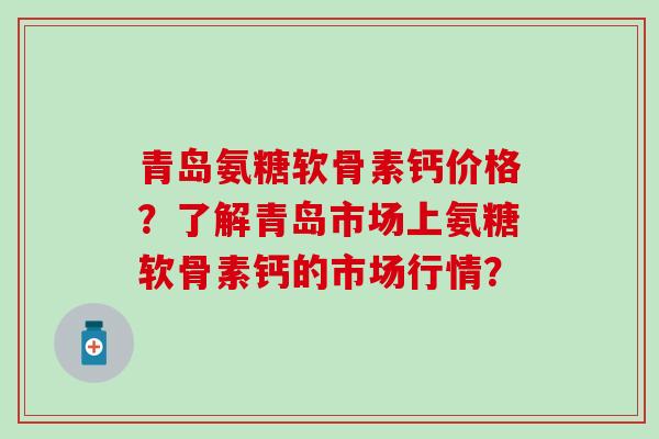 青岛氨糖软骨素钙价格？了解青岛市场上氨糖软骨素钙的市场行情？-第1张图片-氨糖科普网