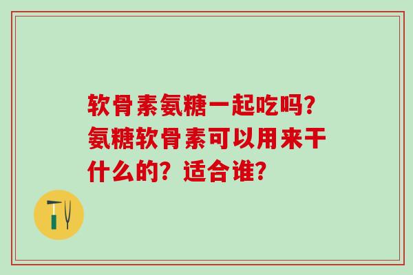 软骨素氨糖一起吃吗?氨糖软骨素可以用来干什么的?适合谁?-第1张图片-氨糖科普网 软骨素氨糖一起吃吗?氨糖软骨素可以用来干什么的?适合谁?-第1张图片-氨糖科普网