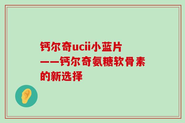 钙尔奇ucii小蓝片——钙尔奇氨糖软骨素的新选择-第1张图片-氨糖科普网