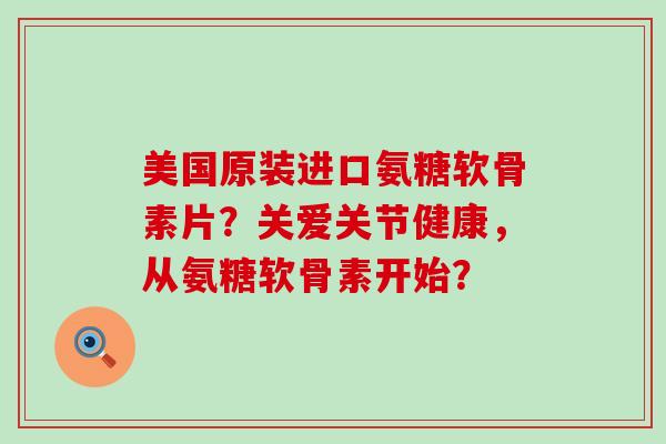 美国原装进口氨糖软骨素片？关爱关节健康，从氨糖软骨素开始？-第1张图片-氨糖科普网