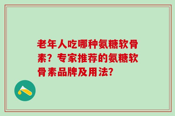 老年人吃哪种氨糖软骨素？专家推荐的氨糖软骨素品牌及用法？-第1张图片-氨糖科普网