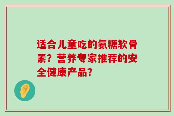 适合儿童吃的氨糖软骨素?营养专家推荐的安全健康产品?-第1张图片-氨糖科普网 适合儿童吃的氨糖软骨素?营养专家推荐的安全健康产品?-第1张图片-氨糖科普网
