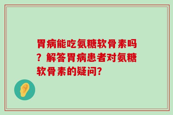 胃病能吃氨糖软骨素吗？解答胃病患者对氨糖软骨素的疑问？-第1张图片-氨糖科普网