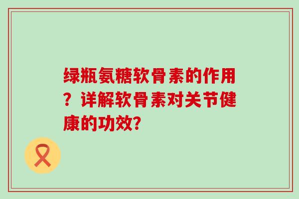 绿瓶氨糖软骨素的作用？详解软骨素对关节健康的功效？-第1张图片-氨糖科普网