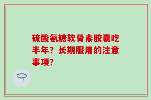 硫酸氨糖软骨素胶囊吃半年？长期服用的注意事项？-第1张图片-氨糖科普网