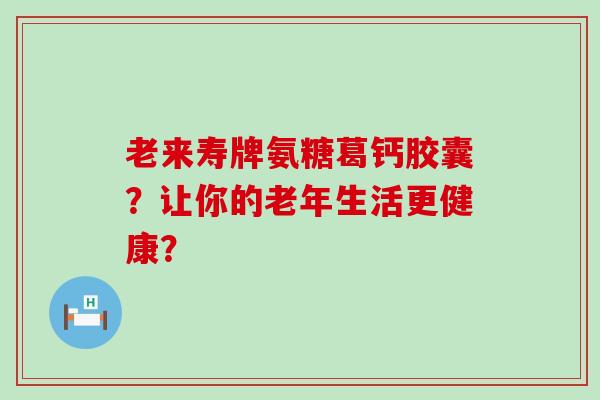 老来寿牌氨糖葛钙胶囊?让你的老年生活更健康?-第1张图片-氨糖科普网 老来寿牌氨糖葛钙胶囊?让你的老年生活更健康?-第1张图片-氨糖科普网