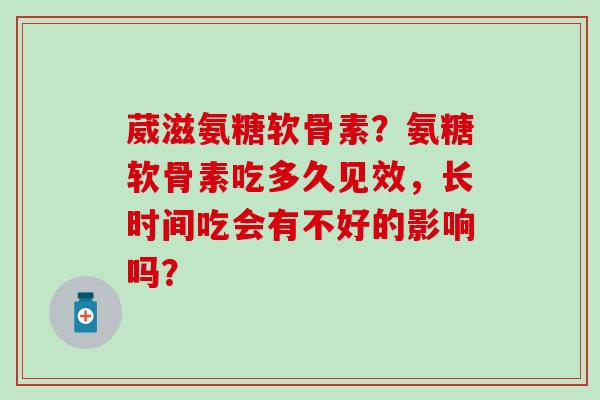 葳滋氨糖软骨素?氨糖软骨素吃多久见效,长时间吃会有不好的影响吗?-第1张图片-氨糖科普网 葳滋氨糖软骨素?氨糖软骨素吃多久见效,长时间吃会有不好的影响吗?-第1张图片-氨糖科普网