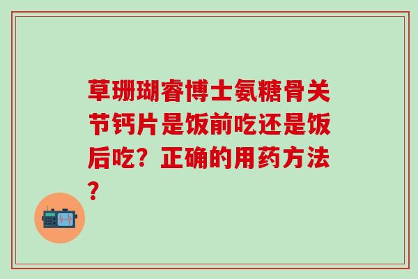 草珊瑚睿博士氨糖骨关节钙片是饭前吃还是饭后吃？正确的用药方法？-第1张图片-氨糖科普网