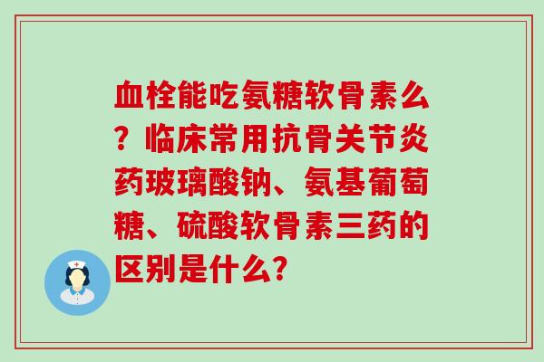 血栓能吃氨糖软骨素么?临床常用抗骨关节炎药玻璃酸钠、氨基葡萄糖、硫酸软骨素三药的区别是什么?-第1张图片-氨糖科普网 血栓能吃氨糖软骨素么?临床常用抗骨关节炎药玻璃酸钠、氨基葡萄糖、硫酸软骨素三药的区别是什么?-第1张图片-氨糖科普网
