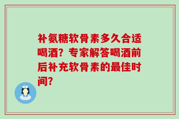 补氨糖软骨素多久合适喝酒?专家解答喝酒前后补充软骨素的最佳时间?-第1张图片-氨糖科普网 补氨糖软骨素多久合适喝酒?专家解答喝酒前后补充软骨素的最佳时间?-第1张图片-氨糖科普网