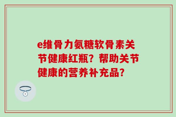 e维骨力氨糖软骨素关节健康红瓶?帮助关节健康的营养补充品?-第1张图片-氨糖科普网 e维骨力氨糖软骨素关节健康红瓶?帮助关节健康的营养补充品?-第1张图片-氨糖科普网
