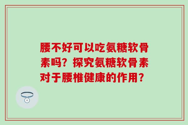 腰不好可以吃氨糖软骨素吗?探究氨糖软骨素对于腰椎健康的作用?-第1张图片-氨糖科普网 腰不好可以吃氨糖软骨素吗?探究氨糖软骨素对于腰椎健康的作用?-第1张图片-氨糖科普网