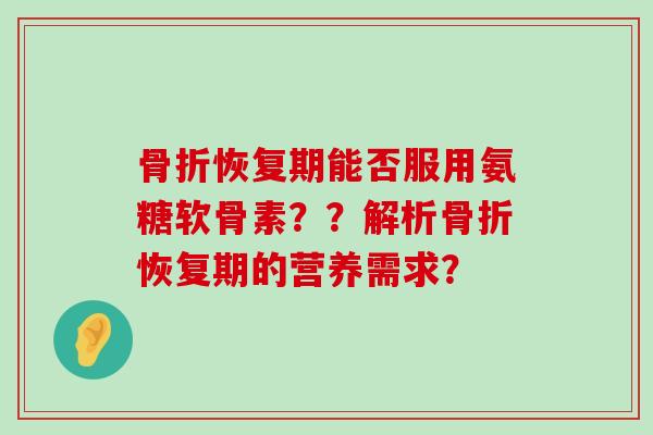 骨折恢复期能否服用氨糖软骨素？？解析骨折恢复期的营养需求？-第1张图片-氨糖科普网