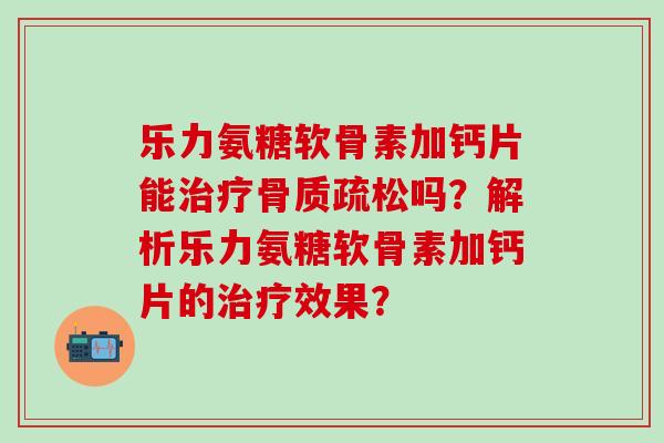 乐力氨糖软骨素加钙片能治疗骨质疏松吗？解析乐力氨糖软骨素加钙片的治疗效果？-第1张图片-氨糖科普网