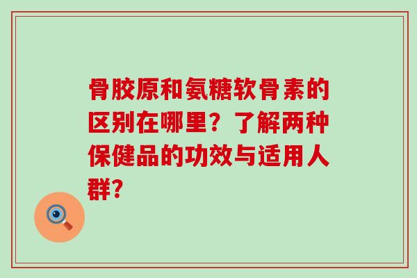 骨胶原和氨糖软骨素的区别在哪里?了解两种保健品的功效与适用人群?-第1张图片-氨糖科普网 骨胶原和氨糖软骨素的区别在哪里?了解两种保健品的功效与适用人群?-第1张图片-氨糖科普网