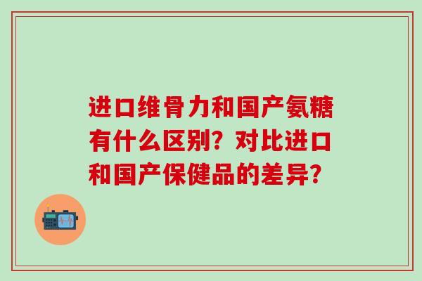 进口维骨力和国产氨糖有什么区别?对比进口和国产保健品的差异?-第1张图片-氨糖科普网 进口维骨力和国产氨糖有什么区别?对比进口和国产保健品的差异?-第1张图片-氨糖科普网