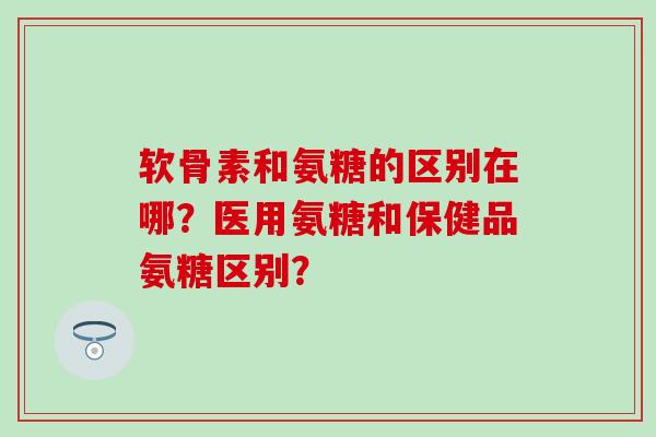 软骨素和氨糖的区别在哪?医用氨糖和保健品氨糖区别?-第1张图片-氨糖科普网 软骨素和氨糖的区别在哪?医用氨糖和保健品氨糖区别?-第1张图片-氨糖科普网