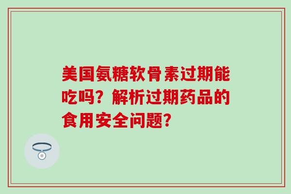 美国氨糖软骨素过期能吃吗？解析过期药品的食用安全问题？-第1张图片-氨糖科普网