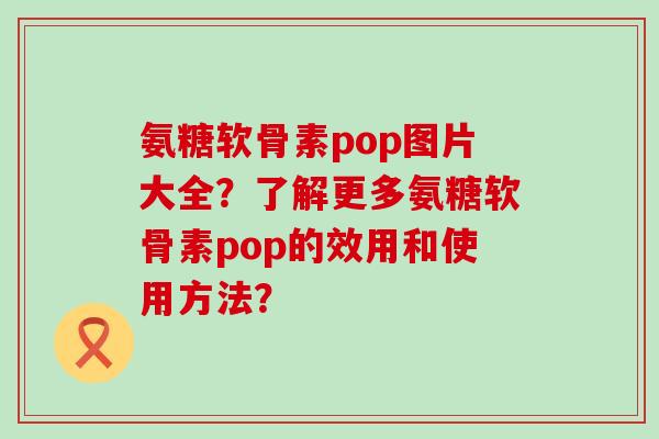 氨糖软骨素pop图片大全?了解更多氨糖软骨素pop的效用和使用方法?-第1张图片-氨糖科普网 氨糖软骨素pop图片大全?了解更多氨糖软骨素pop的效用和使用方法?-第1张图片-氨糖科普网