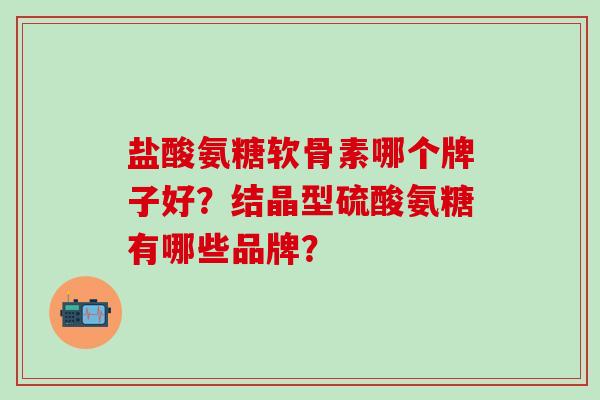 盐酸氨糖软骨素哪个牌子好？结晶型硫酸氨糖有哪些品牌？-第1张图片-氨糖科普网